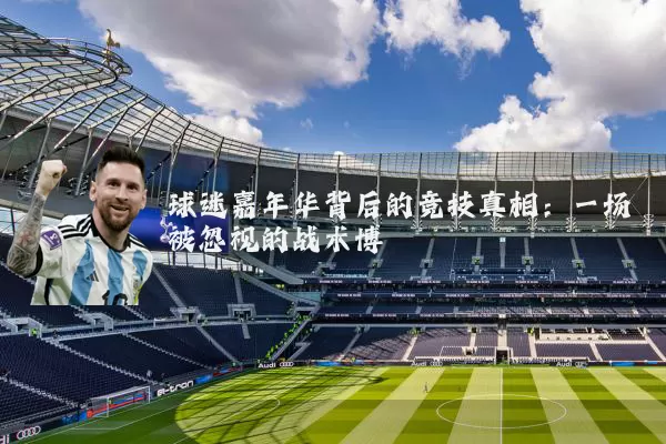球迷嘉年华背后的竞技真相:一场被忽视的战术博弈